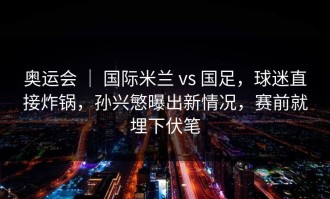 奥运会 ｜ 国际米兰 vs 国足，球迷直接炸锅，孙兴慜曝出新情况，赛前就埋下伏笔