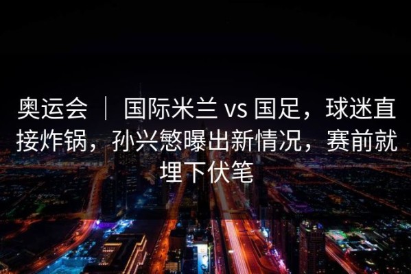 奥运会 ｜ 国际米兰 vs 国足，球迷直接炸锅，孙兴慜曝出新情况，赛前就埋下伏笔