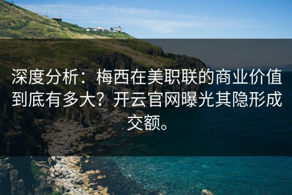 深度分析：梅西在美职联的商业价值到底有多大？开云官网曝光其隐形成交额。
